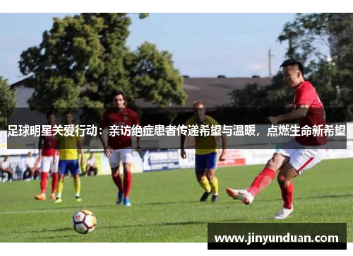 足球明星关爱行动：亲访绝症患者传递希望与温暖，点燃生命新希望