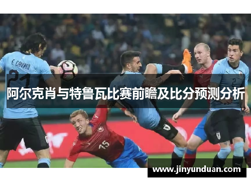 阿尔克肖与特鲁瓦比赛前瞻及比分预测分析